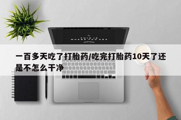 意外怀孕怎么买流产药一百多天吃了打胎药/吃完打胎药10天了还是不怎么干净
