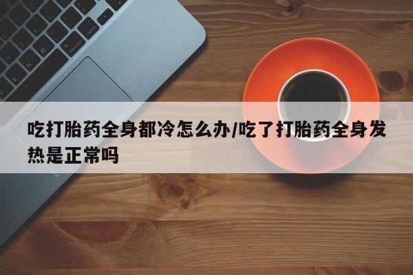 意外怀孕怎么买流产药吃打胎药全身都冷怎么办/吃了打胎药全身发热是正常吗