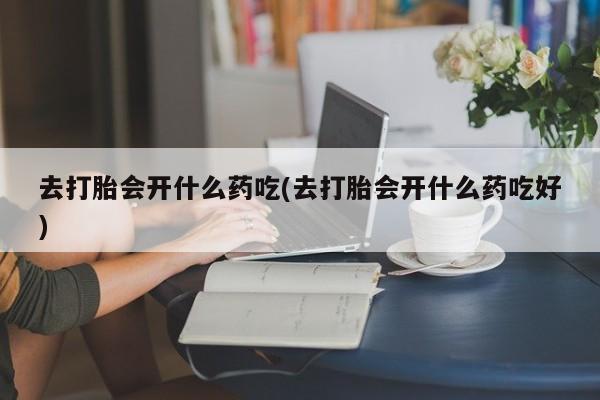 意外怀孕怎么买流产药去打胎会开什么药吃(去打胎会开什么药吃好)