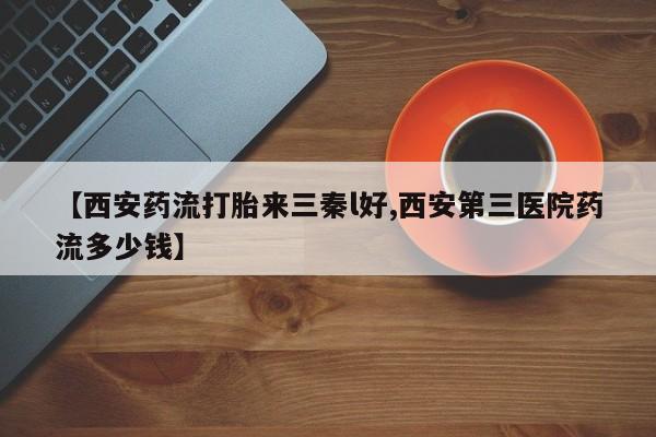 意外怀孕怎么买流产药【西安药流打胎来三秦l好,西安第三医院药流多少钱】