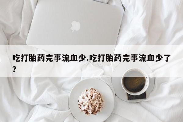 意外怀孕怎么买流产药吃打胎药完事流血少.吃打胎药完事流血少了？