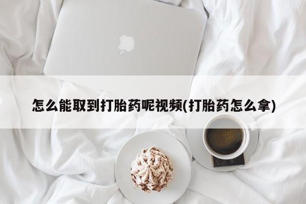 意外怀孕怎么买流产药怎么能取到打胎药呢视频(打胎药怎么拿)