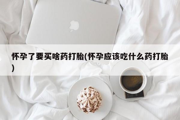 意外怀孕怎么买流产药怀孕了要买啥药打胎(怀孕应该吃什么药打胎)