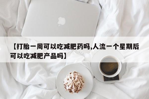 意外怀孕怎么买流产药【打胎一周可以吃减肥药吗,人流一个星期后可以吃减肥产品吗】