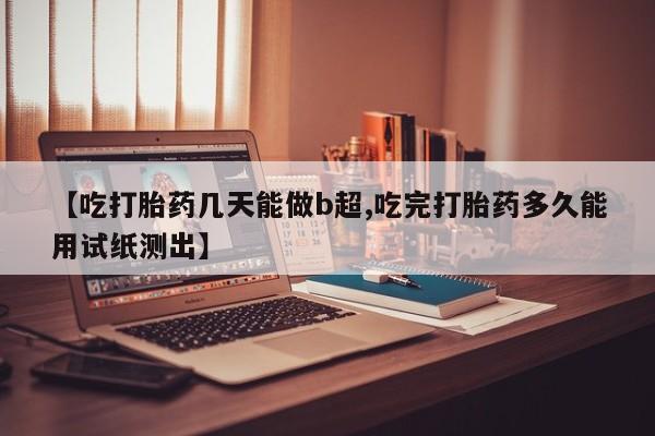 意外怀孕怎么买流产药【吃打胎药几天能做b超,吃完打胎药多久能用试纸测出】