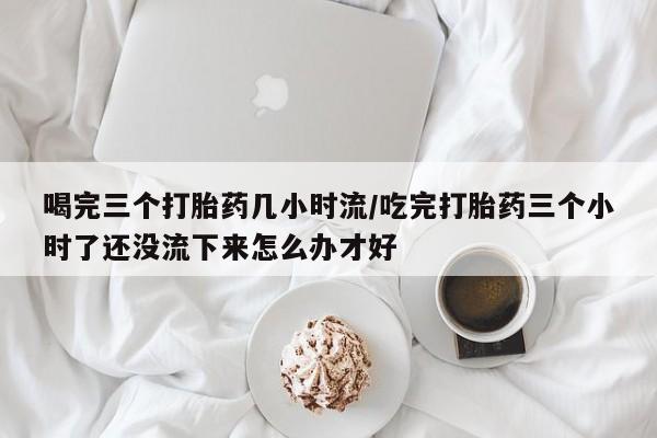 意外怀孕怎么买流产药喝完三个打胎药几小时流/吃完打胎药三个小时了还没流下来怎么办才好
