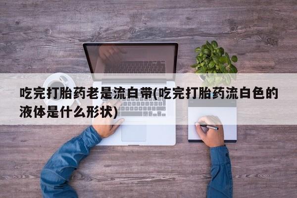 意外怀孕怎么买流产药吃完打胎药老是流白带(吃完打胎药流白色的液体是什么形状)