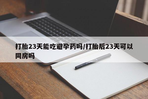 意外怀孕怎么买流产药打胎23天能吃避孕药吗/打胎后23天可以同房吗