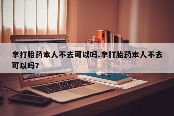 意外怀孕怎么买流产药拿打胎药本人不去可以吗.拿打胎药本人不去可以吗？
