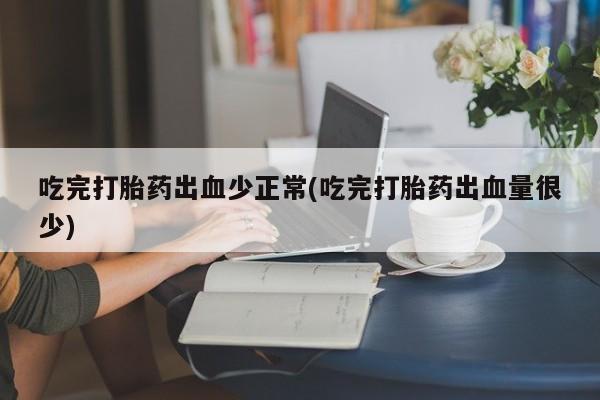 意外怀孕怎么买流产药吃完打胎药出血少正常(吃完打胎药出血量很少)