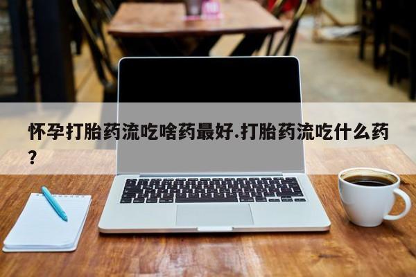 意外怀孕怎么买流产药怀孕打胎药流吃啥药最好.打胎药流吃什么药?