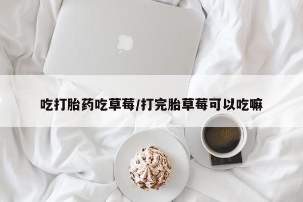 意外怀孕怎么买流产药吃打胎药吃草莓/打完胎草莓可以吃嘛