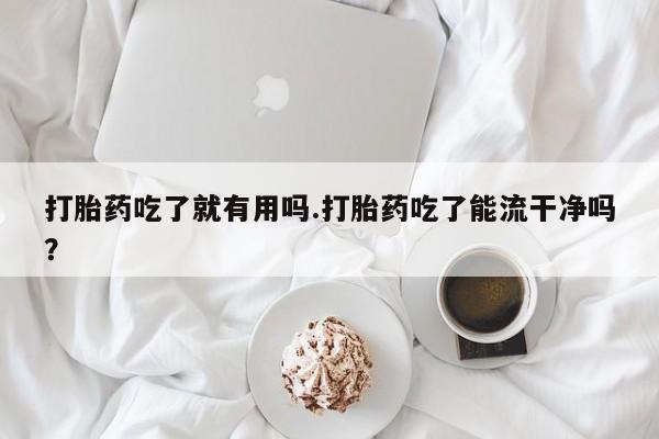 意外怀孕怎么买流产药打胎药吃了就有用吗.打胎药吃了能流干净吗？