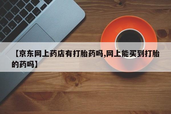 意外怀孕怎么买流产药【京东网上药店有打胎药吗,网上能买到打胎的药吗】