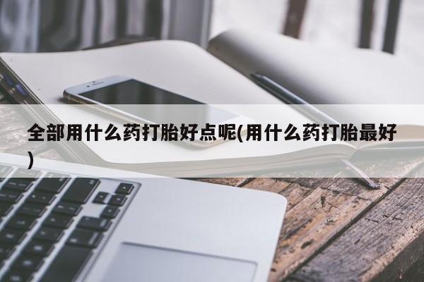 意外怀孕怎么买流产药全部用什么药打胎好点呢(用什么药打胎最好)