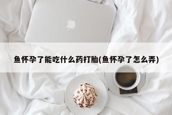 意外怀孕怎么买流产药鱼怀孕了能吃什么药打胎(鱼怀孕了怎么弄)