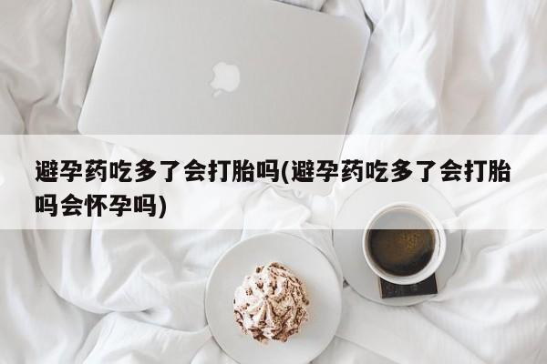 意外怀孕怎么买流产药避孕药吃多了会打胎吗(避孕药吃多了会打胎吗会怀孕吗)