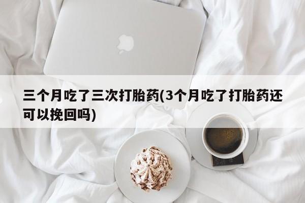 意外怀孕怎么买流产药三个月吃了三次打胎药(3个月吃了打胎药还可以挽回吗)