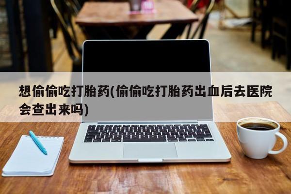 意外怀孕怎么买流产药想偷偷吃打胎药(偷偷吃打胎药出血后去医院会查出来吗)