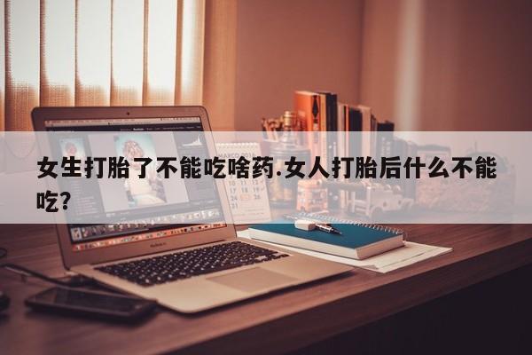 意外怀孕怎么买流产药女生打胎了不能吃啥药.女人打胎后什么不能吃？