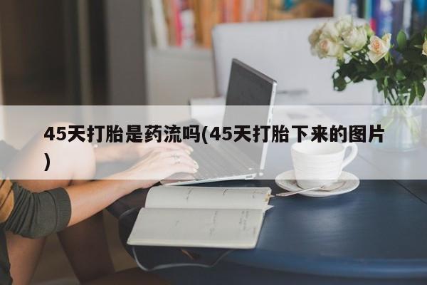 意外怀孕怎么买流产药45天打胎是药流吗(45天打胎下来的图片)