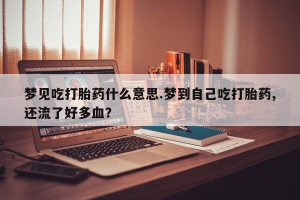意外怀孕怎么买流产药梦见吃打胎药什么意思.梦到自己吃打胎药,还流了好多血？