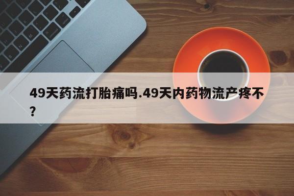 意外怀孕怎么买流产药49天药流打胎痛吗.49天内药物流产疼不？