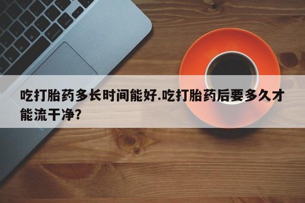 意外怀孕怎么买流产药吃打胎药多长时间能好.吃打胎药后要多久才能流干净？
