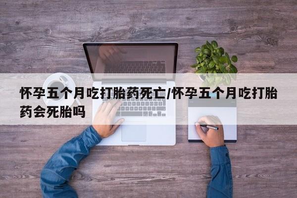 意外怀孕怎么买流产药怀孕五个月吃打胎药死亡/怀孕五个月吃打胎药会死胎吗