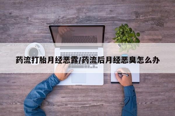 意外怀孕怎么买流产药药流打胎月经恶露/药流后月经恶臭怎么办