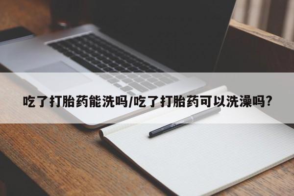 意外怀孕怎么买流产药吃了打胎药能洗吗/吃了打胎药可以洗澡吗?