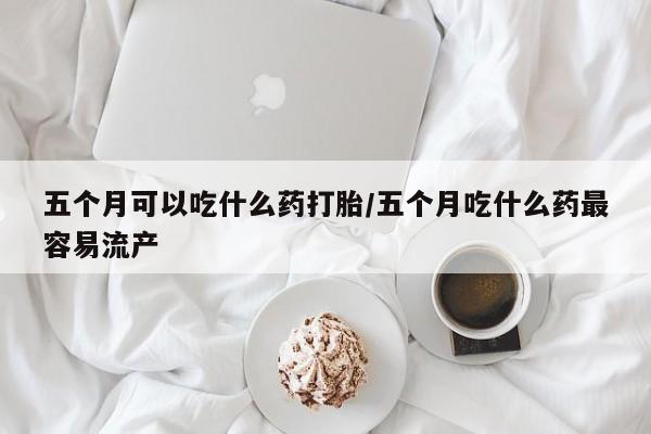 意外怀孕怎么买流产药五个月可以吃什么药打胎/五个月吃什么药最容易流产