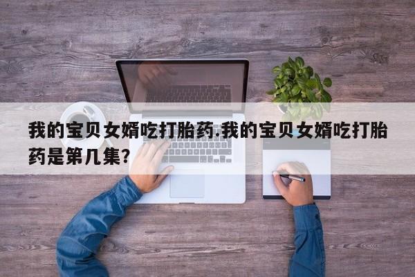 意外怀孕怎么买流产药我的宝贝女婿吃打胎药.我的宝贝女婿吃打胎药是第几集?