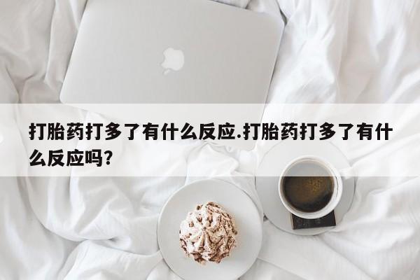 意外怀孕怎么买流产药打胎药打多了有什么反应.打胎药打多了有什么反应吗？