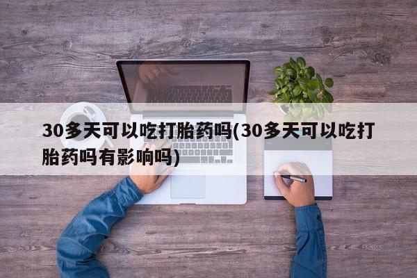 意外怀孕怎么买流产药30多天可以吃打胎药吗(30多天可以吃打胎药吗有影响吗)