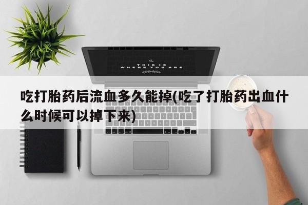 意外怀孕怎么买流产药吃打胎药后流血多久能掉(吃了打胎药出血什么时候可以掉下来)