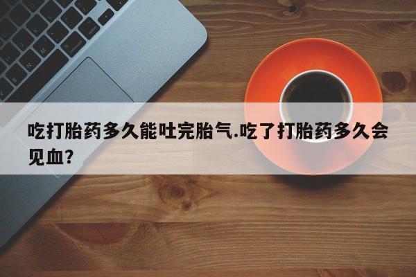 意外怀孕怎么买流产药吃打胎药多久能吐完胎气.吃了打胎药多久会见血？