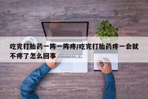 意外怀孕怎么买流产药吃完打胎药一阵一阵疼/吃完打胎药疼一会就不疼了怎么回事