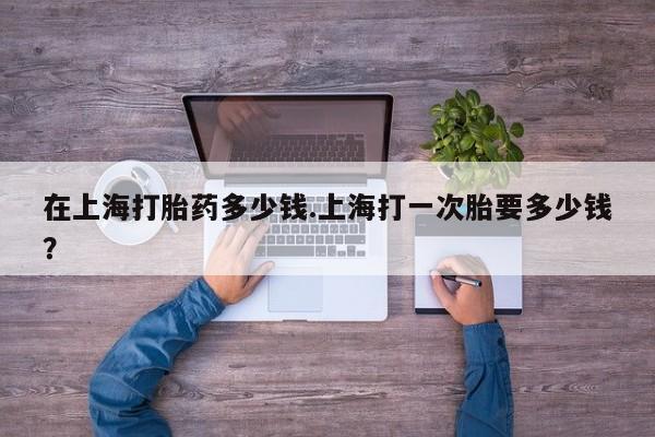 意外怀孕怎么买流产药在上海打胎药多少钱.上海打一次胎要多少钱？