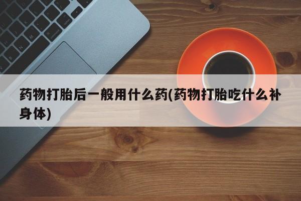 意外怀孕怎么买流产药药物打胎后一般用什么药(药物打胎吃什么补身体)