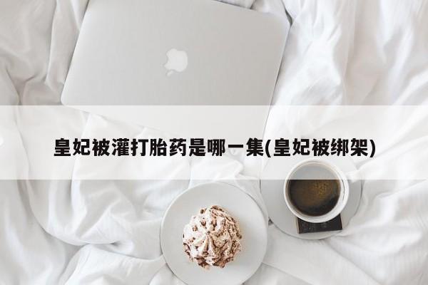 意外怀孕怎么买流产药皇妃被灌打胎药是哪一集(皇妃被绑架)