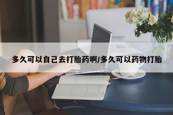意外怀孕怎么买流产药多久可以自己去打胎药啊/多久可以药物打胎