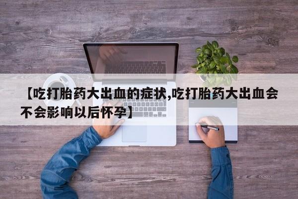 意外怀孕怎么买流产药【吃打胎药大出血的症状,吃打胎药大出血会不会影响以后怀孕】