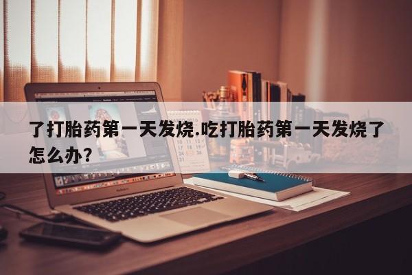 意外怀孕怎么买流产药了打胎药第一天发烧.吃打胎药第一天发烧了怎么办？