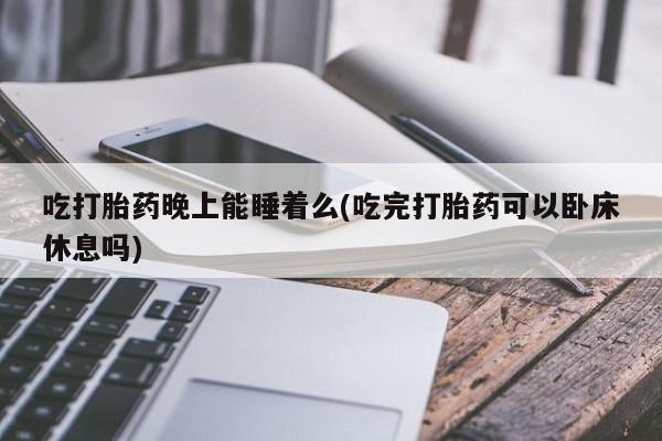 意外怀孕怎么买流产药吃打胎药晚上能睡着么(吃完打胎药可以卧床休息吗)