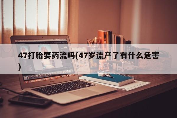 意外怀孕怎么买流产药47打胎要药流吗(47岁流产了有什么危害)
