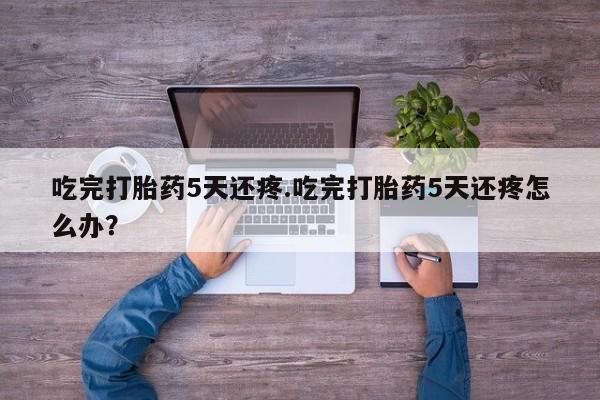 意外怀孕怎么买流产药吃完打胎药5天还疼.吃完打胎药5天还疼怎么办？