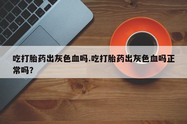 意外怀孕怎么买流产药吃打胎药出灰色血吗.吃打胎药出灰色血吗正常吗？