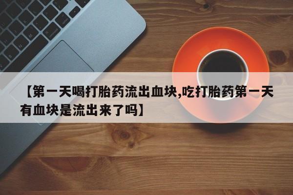 意外怀孕怎么买流产药【第一天喝打胎药流出血块,吃打胎药第一天有血块是流出来了吗】