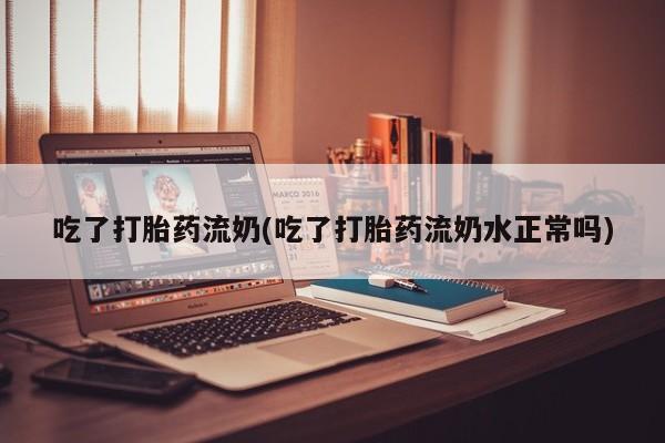 意外怀孕怎么买流产药吃了打胎药流奶(吃了打胎药流奶水正常吗)